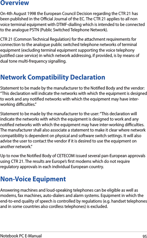 Notebook PC E-Manual95OverviewOn 4th August 1998 the European Council Decision regarding the CTR 21 has been published in the Ocial Journal of the EC. The CTR 21 applies to all non voice terminal equipment with DTMF-dialling which is intended to be connected to the analogue PSTN (Public Switched Telephone Network). CTR 21 (Common Technical Regulation) for the attachment requirements for connection to the analogue public switched telephone networks of terminal equipment (excluding terminal equipment supporting the voice telephony justied case service) in which network addressing, if provided, is by means of dual tone multi-frequency signalling.Network Compatibility DeclarationStatement to be made by the manufacturer to the Notied Body and the vendor: “This declaration will indicate the networks with which the equipment is designed to work and any notied networks with which the equipment may have inter-working diculties.”Statement to be made by the manufacturer to the user: “This declaration will indicate the networks with which the equipment is designed to work and any notied networks with which the equipment may have inter-working diculties. The manufacturer shall also associate a statement to make it clear where network compatibility is dependent on physical and software switch settings. It will also advise the user to contact the vendor if it is desired to use the equipment on another network.”Up to now the Notied Body of CETECOM issued several pan-European approvals using CTR 21. The results are Europe’s rst modems which do not require regulatory approvals in each individual European country.Non-Voice Equipment Answering machines and loud-speaking telephones can be eligible as well as modems, fax machines, auto-dialers and alarm systems. Equipment in which the end-to-end quality of speech is controlled by regulations (e.g. handset telephones and in some countries also cordless telephones) is excluded.