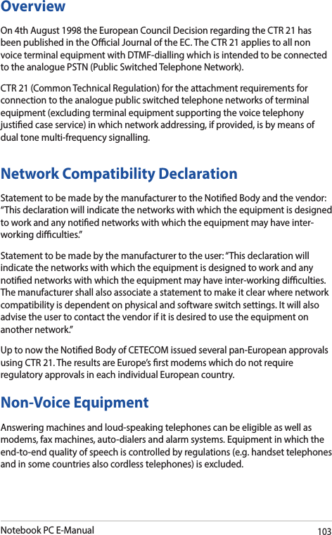 Notebook PC E-Manual103OverviewOn 4th August 1998 the European Council Decision regarding the CTR 21 has been published in the Ocial Journal of the EC. The CTR 21 applies to all non voice terminal equipment with DTMF-dialling which is intended to be connected to the analogue PSTN (Public Switched Telephone Network). CTR 21 (Common Technical Regulation) for the attachment requirements for connection to the analogue public switched telephone networks of terminal equipment (excluding terminal equipment supporting the voice telephony justied case service) in which network addressing, if provided, is by means of dual tone multi-frequency signalling.Network Compatibility DeclarationStatement to be made by the manufacturer to the Notied Body and the vendor: “This declaration will indicate the networks with which the equipment is designed to work and any notied networks with which the equipment may have inter-working diculties.”Statement to be made by the manufacturer to the user: “This declaration will indicate the networks with which the equipment is designed to work and any notied networks with which the equipment may have inter-working diculties. The manufacturer shall also associate a statement to make it clear where network compatibility is dependent on physical and software switch settings. It will also advise the user to contact the vendor if it is desired to use the equipment on another network.”Up to now the Notied Body of CETECOM issued several pan-European approvals using CTR 21. The results are Europe’s rst modems which do not require regulatory approvals in each individual European country.Non-Voice Equipment Answering machines and loud-speaking telephones can be eligible as well as modems, fax machines, auto-dialers and alarm systems. Equipment in which the end-to-end quality of speech is controlled by regulations (e.g. handset telephones and in some countries also cordless telephones) is excluded.