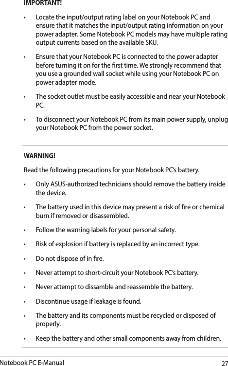 Notebook PC E-Manual27IMPORTANT! • Locatetheinput/outputratinglabelonyourNotebookPCandensure that it matches the input/output rating information on your power adapter. Some Notebook PC models may have multiple rating output currents based on the available SKU.• EnsurethatyourNotebookPCisconnectedtothepoweradapterbefore turning it on for the rst time. We strongly recommend that you use a grounded wall socket while using your Notebook PC on power adapter mode.• ThesocketoutletmustbeeasilyaccessibleandnearyourNotebookPC.• TodisconnectyourNotebookPCfromitsmainpowersupply,unplugyour Notebook PC from the power socket.WARNING!Read the following precautions for your Notebook PC’s battery.• OnlyASUS-authorizedtechniciansshouldremovethebatteryinsidethe device.• Thebatteryusedinthisdevicemaypresentariskofreorchemicalburn if removed or disassembled.• Followthewarninglabelsforyourpersonalsafety.• Riskofexplosionifbatteryisreplacedbyanincorrecttype.• Donotdisposeofinre.• Neverattempttoshort-circuityourNotebookPC’sbattery.• Neverattempttodissambleandreassemblethebattery.• Discontinueusageifleakageisfound.• Thebatteryanditscomponentsmustberecycledordisposedofproperly.• Keepthebatteryandothersmallcomponentsawayfromchildren.