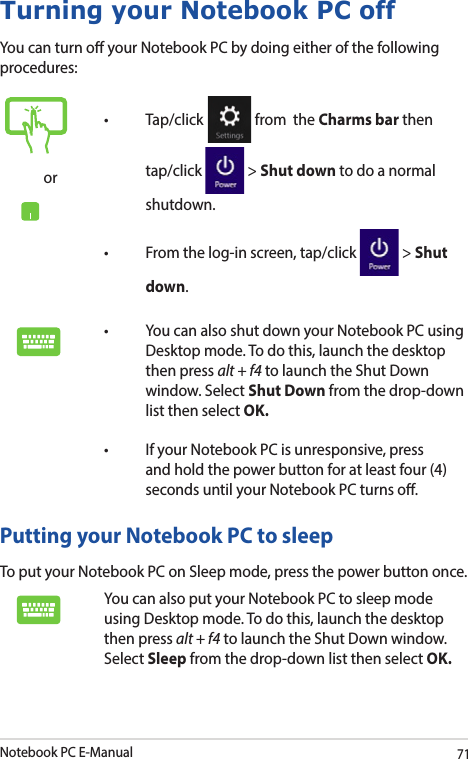Notebook PC E-Manual71Turning your Notebook PC offYou can turn o your Notebook PC by doing either of the following procedures:Putting your Notebook PC to sleepTo put your Notebook PC on Sleep mode, press the power button once. You can also put your Notebook PC to sleep mode using Desktop mode. To do this, launch the desktop then press alt + f4 to launch the Shut Down window. Select Sleep from the drop-down list then select OK.or• Tap/click  from  the Charms bar then tap/click   &gt; Shut down to do a normal shutdown.• Fromthelog-inscreen,tap/click  &gt; Shut down.• YoucanalsoshutdownyourNotebookPCusingDesktop mode. To do this, launch the desktop then press alt + f4 to launch the Shut Down window. Select Shut Down from the drop-down list then select OK.• IfyourNotebookPCisunresponsive,pressand hold the power button for at least four (4) seconds until your Notebook PC turns o.
