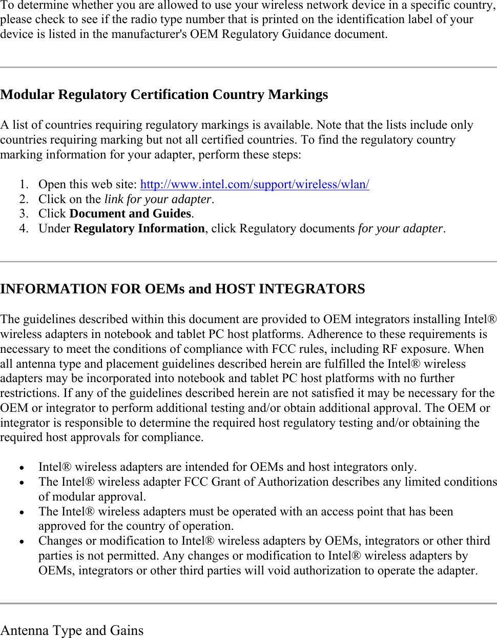 To determine whether you are allowed to use your wireless network device in a specific country, please check to see if the radio type number that is printed on the identification label of your device is listed in the manufacturer&apos;s OEM Regulatory Guidance document.  Modular Regulatory Certification Country Markings A list of countries requiring regulatory markings is available. Note that the lists include only countries requiring marking but not all certified countries. To find the regulatory country marking information for your adapter, perform these steps: 1. Open this web site: http://www.intel.com/support/wireless/wlan/  2. Click on the link for your adapter.  3. Click Document and Guides. 4. Under Regulatory Information, click Regulatory documents for your adapter.   INFORMATION FOR OEMs and HOST INTEGRATORS The guidelines described within this document are provided to OEM integrators installing Intel® wireless adapters in notebook and tablet PC host platforms. Adherence to these requirements is necessary to meet the conditions of compliance with FCC rules, including RF exposure. When all antenna type and placement guidelines described herein are fulfilled the Intel® wireless adapters may be incorporated into notebook and tablet PC host platforms with no further restrictions. If any of the guidelines described herein are not satisfied it may be necessary for the OEM or integrator to perform additional testing and/or obtain additional approval. The OEM or integrator is responsible to determine the required host regulatory testing and/or obtaining the required host approvals for compliance.   Intel® wireless adapters are intended for OEMs and host integrators only.   The Intel® wireless adapter FCC Grant of Authorization describes any limited conditions of modular approval.   The Intel® wireless adapters must be operated with an access point that has been approved for the country of operation.  Changes or modification to Intel® wireless adapters by OEMs, integrators or other third parties is not permitted. Any changes or modification to Intel® wireless adapters by OEMs, integrators or other third parties will void authorization to operate the adapter.   Antenna Type and Gains 