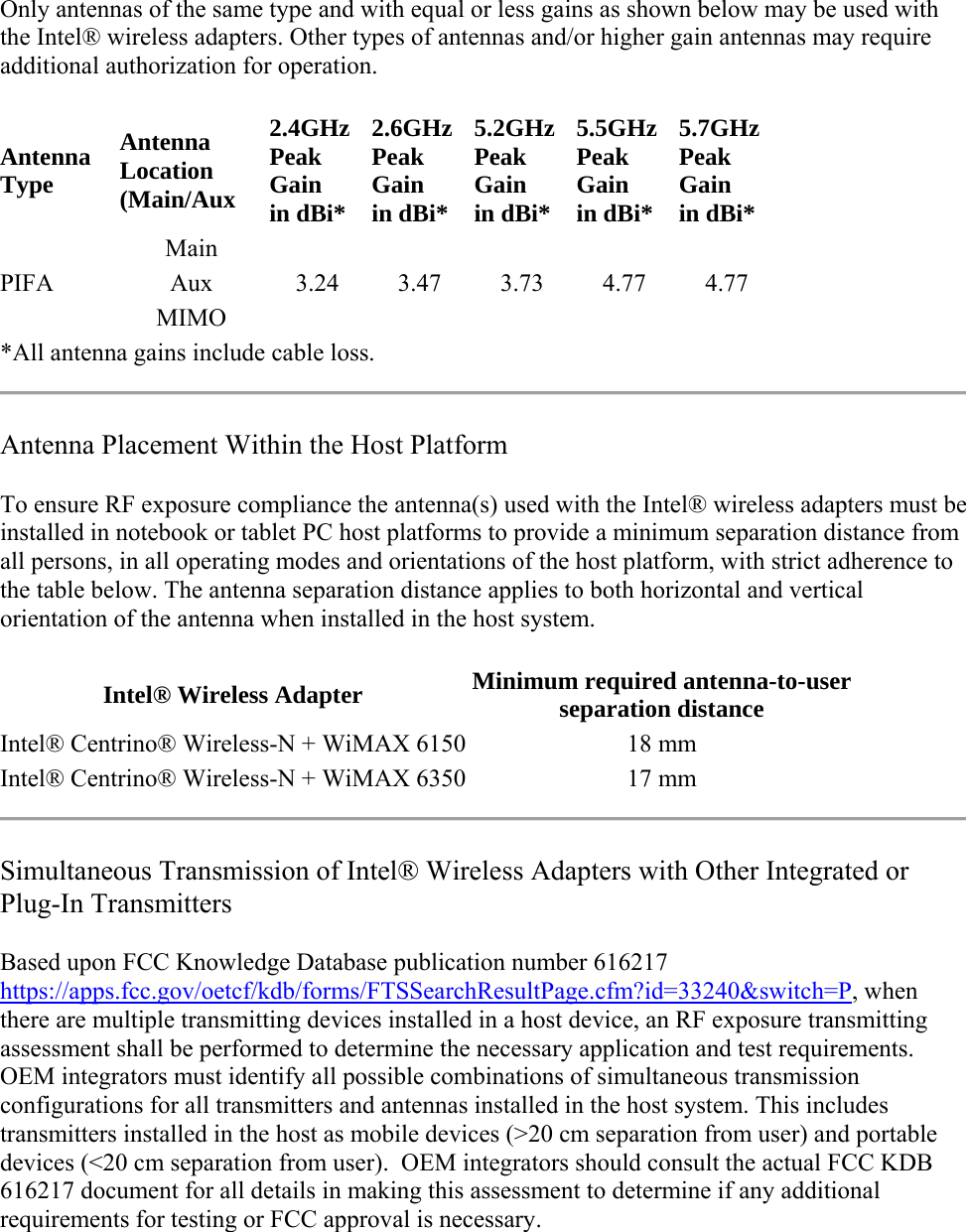 Only antennas of the same type and with equal or less gains as shown below may be used with the Intel® wireless adapters. Other types of antennas and/or higher gain antennas may require additional authorization for operation. Antenna Type Antenna Location (Main/Aux 2.4GHz Peak Gain in dBi* 2.6GHzPeak Gain in dBi*5.2GHzPeak Gain in dBi*5.5GHzPeak Gain in dBi*5.7GHz  Peak Gain in dBi* PIFA Main Aux  3.24 3.47 3.73 4.77 4.77 MIMO *All antenna gains include cable loss.  Antenna Placement Within the Host Platform To ensure RF exposure compliance the antenna(s) used with the Intel® wireless adapters must be installed in notebook or tablet PC host platforms to provide a minimum separation distance from all persons, in all operating modes and orientations of the host platform, with strict adherence to the table below. The antenna separation distance applies to both horizontal and vertical orientation of the antenna when installed in the host system. Intel® Wireless Adapter Minimum required antenna-to-user separation distance  Intel® Centrino® Wireless-N + WiMAX 6150 18 mm  Intel® Centrino® Wireless-N + WiMAX 6350 17 mm   Simultaneous Transmission of Intel® Wireless Adapters with Other Integrated or Plug-In Transmitters Based upon FCC Knowledge Database publication number 616217 https://apps.fcc.gov/oetcf/kdb/forms/FTSSearchResultPage.cfm?id=33240&amp;switch=P, when there are multiple transmitting devices installed in a host device, an RF exposure transmitting assessment shall be performed to determine the necessary application and test requirements.  OEM integrators must identify all possible combinations of simultaneous transmission configurations for all transmitters and antennas installed in the host system. This includes transmitters installed in the host as mobile devices (&gt;20 cm separation from user) and portable devices (&lt;20 cm separation from user).  OEM integrators should consult the actual FCC KDB 616217 document for all details in making this assessment to determine if any additional requirements for testing or FCC approval is necessary.  