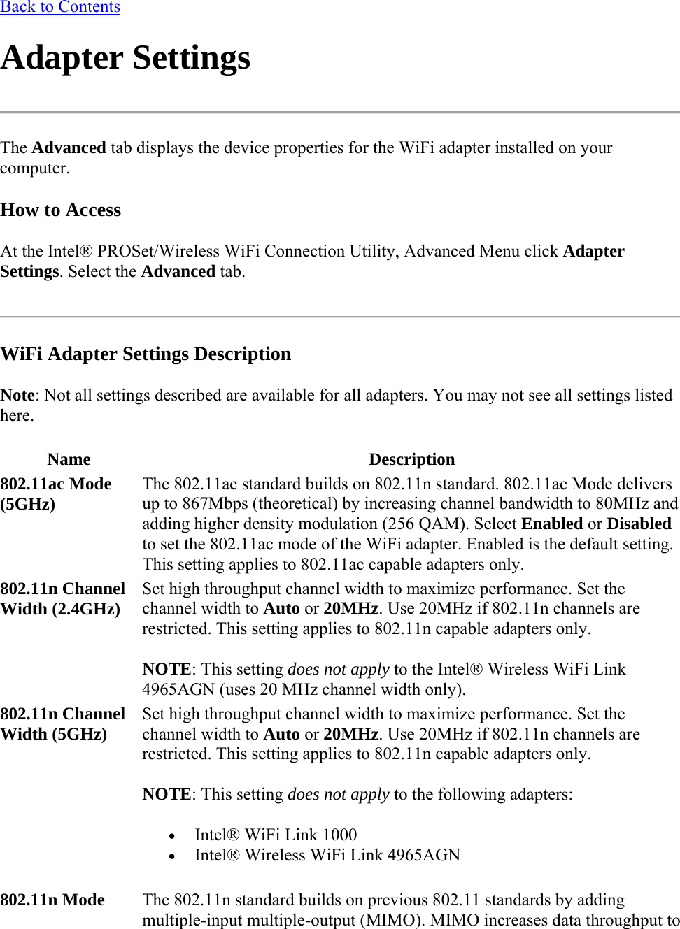Back to Contents Adapter Settings  The Advanced tab displays the device properties for the WiFi adapter installed on your computer.  How to Access At the Intel® PROSet/Wireless WiFi Connection Utility, Advanced Menu click Adapter Settings. Select the Advanced tab.  WiFi Adapter Settings Description Note: Not all settings described are available for all adapters. You may not see all settings listed here.  Name Description 802.11ac Mode  (5GHz) The 802.11ac standard builds on 802.11n standard. 802.11ac Mode delivers up to 867Mbps (theoretical) by increasing channel bandwidth to 80MHz and adding higher density modulation (256 QAM). Select Enabled or Disabled to set the 802.11ac mode of the WiFi adapter. Enabled is the default setting. This setting applies to 802.11ac capable adapters only.  802.11n Channel Width (2.4GHz)  Set high throughput channel width to maximize performance. Set the channel width to Auto or 20MHz. Use 20MHz if 802.11n channels are restricted. This setting applies to 802.11n capable adapters only.  NOTE: This setting does not apply to the Intel® Wireless WiFi Link 4965AGN (uses 20 MHz channel width only). 802.11n Channel Width (5GHz)  Set high throughput channel width to maximize performance. Set the channel width to Auto or 20MHz. Use 20MHz if 802.11n channels are restricted. This setting applies to 802.11n capable adapters only.  NOTE: This setting does not apply to the following adapters:  Intel® WiFi Link 1000   Intel® Wireless WiFi Link 4965AGN 802.11n Mode   The 802.11n standard builds on previous 802.11 standards by adding multiple-input multiple-output (MIMO). MIMO increases data throughput to 