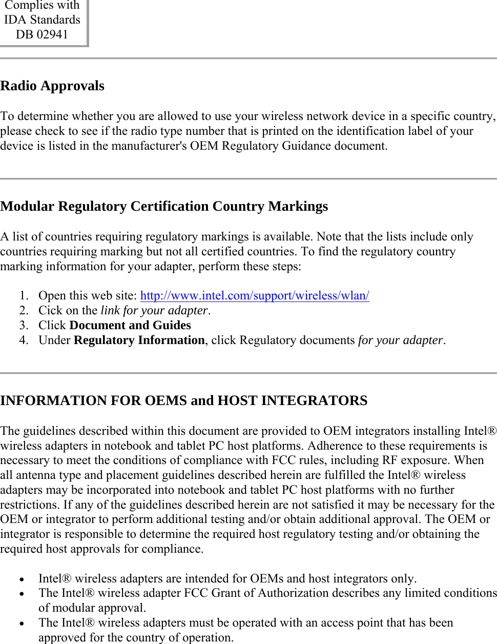 Complies with  IDA Standards  DB 02941  Radio Approvals To determine whether you are allowed to use your wireless network device in a specific country, please check to see if the radio type number that is printed on the identification label of your device is listed in the manufacturer&apos;s OEM Regulatory Guidance document.  Modular Regulatory Certification Country Markings A list of countries requiring regulatory markings is available. Note that the lists include only countries requiring marking but not all certified countries. To find the regulatory country marking information for your adapter, perform these steps: 1. Open this web site: http://www.intel.com/support/wireless/wlan/  2. Cick on the link for your adapter.  3. Click Document and Guides  4. Under Regulatory Information, click Regulatory documents for your adapter.   INFORMATION FOR OEMS and HOST INTEGRATORS The guidelines described within this document are provided to OEM integrators installing Intel® wireless adapters in notebook and tablet PC host platforms. Adherence to these requirements is necessary to meet the conditions of compliance with FCC rules, including RF exposure. When all antenna type and placement guidelines described herein are fulfilled the Intel® wireless adapters may be incorporated into notebook and tablet PC host platforms with no further restrictions. If any of the guidelines described herein are not satisfied it may be necessary for the OEM or integrator to perform additional testing and/or obtain additional approval. The OEM or integrator is responsible to determine the required host regulatory testing and/or obtaining the required host approvals for compliance.   Intel® wireless adapters are intended for OEMs and host integrators only.   The Intel® wireless adapter FCC Grant of Authorization describes any limited conditions of modular approval.   The Intel® wireless adapters must be operated with an access point that has been approved for the country of operation. 