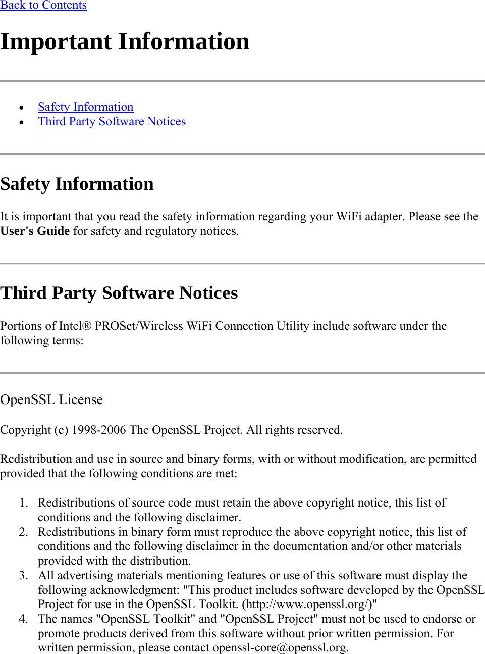 Back to Contents Important Information   Safety Information  Third Party Software Notices  Safety Information  It is important that you read the safety information regarding your WiFi adapter. Please see the User&apos;s Guide for safety and regulatory notices.  Third Party Software Notices Portions of Intel® PROSet/Wireless WiFi Connection Utility include software under the following terms:  OpenSSL License Copyright (c) 1998-2006 The OpenSSL Project. All rights reserved.  Redistribution and use in source and binary forms, with or without modification, are permitted provided that the following conditions are met:  1. Redistributions of source code must retain the above copyright notice, this list of conditions and the following disclaimer. 2. Redistributions in binary form must reproduce the above copyright notice, this list of conditions and the following disclaimer in the documentation and/or other materials provided with the distribution. 3. All advertising materials mentioning features or use of this software must display the following acknowledgment: &quot;This product includes software developed by the OpenSSL Project for use in the OpenSSL Toolkit. (http://www.openssl.org/)&quot; 4. The names &quot;OpenSSL Toolkit&quot; and &quot;OpenSSL Project&quot; must not be used to endorse or promote products derived from this software without prior written permission. For written permission, please contact openssl-core@openssl.org. 