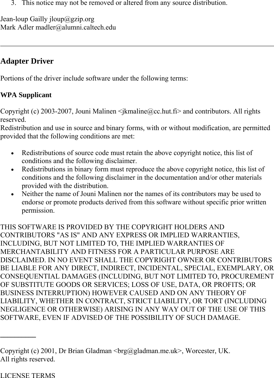 3. This notice may not be removed or altered from any source distribution. Jean-loup Gailly jloup@gzip.org Mark Adler madler@alumni.caltech.edu  Adapter Driver Portions of the driver include software under the following terms: WPA Supplicant Copyright (c) 2003-2007, Jouni Malinen &lt;jkmaline@cc.hut.fi&gt; and contributors. All rights reserved. Redistribution and use in source and binary forms, with or without modification, are permitted provided that the following conditions are met:   Redistributions of source code must retain the above copyright notice, this list of conditions and the following disclaimer.  Redistributions in binary form must reproduce the above copyright notice, this list of conditions and the following disclaimer in the documentation and/or other materials provided with the distribution.  Neither the name of Jouni Malinen nor the names of its contributors may be used to endorse or promote products derived from this software without specific prior written permission. THIS SOFTWARE IS PROVIDED BY THE COPYRIGHT HOLDERS AND CONTRIBUTORS &quot;AS IS&quot; AND ANY EXPRESS OR IMPLIED WARRANTIES, INCLUDING, BUT NOT LIMITED TO, THE IMPLIED WARRANTIES OF MERCHANTABILITY AND FITNESS FOR A PARTICULAR PURPOSE ARE DISCLAIMED. IN NO EVENT SHALL THE COPYRIGHT OWNER OR CONTRIBUTORS BE LIABLE FOR ANY DIRECT, INDIRECT, INCIDENTAL, SPECIAL, EXEMPLARY, OR CONSEQUENTIAL DAMAGES (INCLUDING, BUT NOT LIMITED TO, PROCUREMENT OF SUBSTITUTE GOODS OR SERVICES; LOSS OF USE, DATA, OR PROFITS; OR BUSINESS INTERRUPTION) HOWEVER CAUSED AND ON ANY THEORY OF LIABILITY, WHETHER IN CONTRACT, STRICT LIABILITY, OR TORT (INCLUDING NEGLIGENCE OR OTHERWISE) ARISING IN ANY WAY OUT OF THE USE OF THIS SOFTWARE, EVEN IF ADVISED OF THE POSSIBILITY OF SUCH DAMAGE. __________ Copyright (c) 2001, Dr Brian Gladman &lt;brg@gladman.me.uk&gt;, Worcester, UK. All rights reserved. LICENSE TERMS 