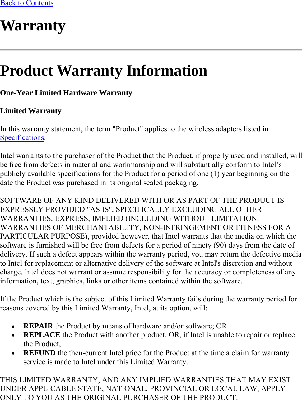 Back to Contents Warranty  Product Warranty Information One-Year Limited Hardware Warranty Limited Warranty In this warranty statement, the term &quot;Product&quot; applies to the wireless adapters listed in Specifications. Intel warrants to the purchaser of the Product that the Product, if properly used and installed, will be free from defects in material and workmanship and will substantially conform to Intel’s publicly available specifications for the Product for a period of one (1) year beginning on the date the Product was purchased in its original sealed packaging. SOFTWARE OF ANY KIND DELIVERED WITH OR AS PART OF THE PRODUCT IS EXPRESSLY PROVIDED &quot;AS IS&quot;, SPECIFICALLY EXCLUDING ALL OTHER WARRANTIES, EXPRESS, IMPLIED (INCLUDING WITHOUT LIMITATION, WARRANTIES OF MERCHANTABILITY, NON-INFRINGEMENT OR FITNESS FOR A PARTICULAR PURPOSE), provided however, that Intel warrants that the media on which the software is furnished will be free from defects for a period of ninety (90) days from the date of delivery. If such a defect appears within the warranty period, you may return the defective media to Intel for replacement or alternative delivery of the software at Intel&apos;s discretion and without charge. Intel does not warrant or assume responsibility for the accuracy or completeness of any information, text, graphics, links or other items contained within the software. If the Product which is the subject of this Limited Warranty fails during the warranty period for reasons covered by this Limited Warranty, Intel, at its option, will:  REPAIR the Product by means of hardware and/or software; OR  REPLACE the Product with another product, OR, if Intel is unable to repair or replace the Product,  REFUND the then-current Intel price for the Product at the time a claim for warranty service is made to Intel under this Limited Warranty. THIS LIMITED WARRANTY, AND ANY IMPLIED WARRANTIES THAT MAY EXIST UNDER APPLICABLE STATE, NATIONAL, PROVINCIAL OR LOCAL LAW, APPLY ONLY TO YOU AS THE ORIGINAL PURCHASER OF THE PRODUCT. 