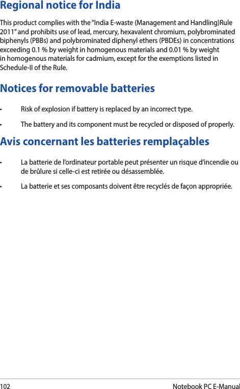 102Notebook PC E-ManualRegional notice for IndiaThis product complies with the “India E-waste (Management and Handling)Rule 2011” and prohibits use of lead, mercury, hexavalent chromium, polybrominated biphenyls (PBBs) and polybrominated diphenyl ethers (PBDEs) in concentrations exceeding 0.1 % by weight in homogenous materials and 0.01 % by weight in homogenous materials for cadmium, except for the exemptions listed in Schedule-II of the Rule.Notices for removable batteries• Riskofexplosionifbatteryisreplacedbyanincorrecttype.• Thebatteryanditscomponentmustberecycledordisposedofproperly.Avis concernant les batteries remplaçables• Labatteriedel’ordinateurportablepeutprésenterunrisqued’incendieoude brûlure si celle-ci est retirée ou désassemblée.• Labatterieetsescomposantsdoiventêtrerecyclésdefaçonappropriée.