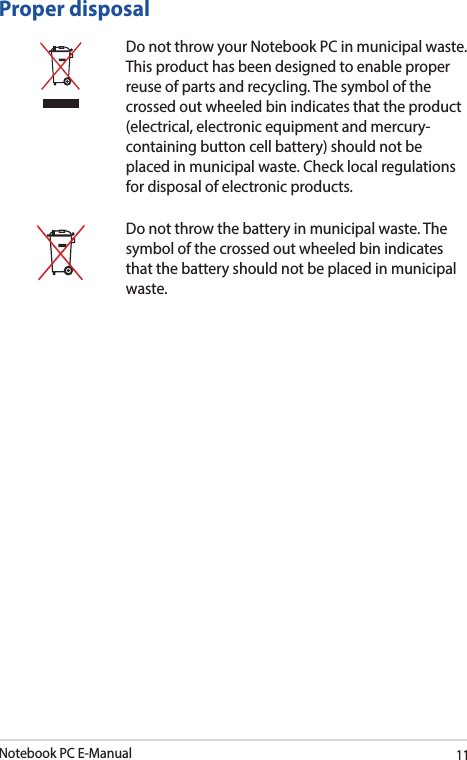 Notebook PC E-Manual11Proper disposalDo not throw your Notebook PC in municipal waste. This product has been designed to enable proper reuse of parts and recycling. The symbol of the crossed out wheeled bin indicates that the product (electrical, electronic equipment and mercury-containing button cell battery) should not be placed in municipal waste. Check local regulations for disposal of electronic products.Do not throw the battery in municipal waste. The symbol of the crossed out wheeled bin indicates that the battery should not be placed in municipal waste.