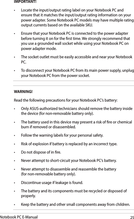 Notebook PC E-Manual25IMPORTANT!• Locatetheinput/outputratinglabelonyourNotebookPCandensure that it matches the input/output rating information on your power adapter. Some Notebook PC models may have multiple rating output currents based on the available SKU.• EnsurethatyourNotebookPCisconnectedtothepoweradapterbefore turning it on for the rst time. We strongly recommend that you use a grounded wall socket while using your Notebook PC on power adapter mode.• ThesocketoutletmustbeeasilyaccessibleandnearyourNotebookPC.• TodisconnectyourNotebookPCfromitsmainpowersupply,unplugyour Notebook PC from the power socket.WARNING!Read the following precautions for your Notebook PC’s battery:• OnlyASUS-authorizedtechniciansshouldremovethebatteryinsidethe device (for non-removable battery only).• Thebatteryusedinthisdevicemaypresentariskofreorchemicalburn if removed or disassembled.• Followthewarninglabelsforyourpersonalsafety.• Riskofexplosionifbatteryisreplacedbyanincorrecttype.• Donotdisposeofinre.• Neverattempttoshort-circuityourNotebookPC’sbattery.• Neverattempttodisassembleandreassemblethebattery (for non-removable battery only).• Discontinueusageifleakageisfound.• Thebatteryanditscomponentsmustberecycledordisposedofproperly.• Keepthebatteryandothersmallcomponentsawayfromchildren.