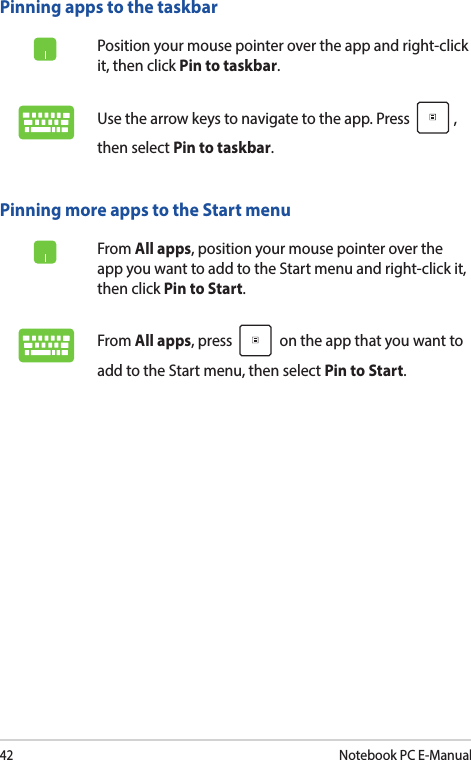 42Notebook PC E-ManualPinning more apps to the Start menuFrom All apps, position your mouse pointer over the app you want to add to the Start menu and right-click it, then click Pin to Start.From All apps, press   on the app that you want to add to the Start menu, then select Pin to Start.Pinning apps to the taskbarPosition your mouse pointer over the app and right-click it, then click Pin to taskbar.Use the arrow keys to navigate to the app. Press  , then select Pin to taskbar.