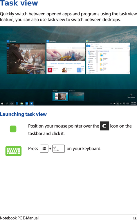 Notebook PC E-Manual43Task viewQuickly switch between opened apps and programs using the task view feature, you can also use task view to switch between desktops.Launching task viewPosition your mouse pointer over the   icon on the taskbar and click it.Press   on your keyboard.