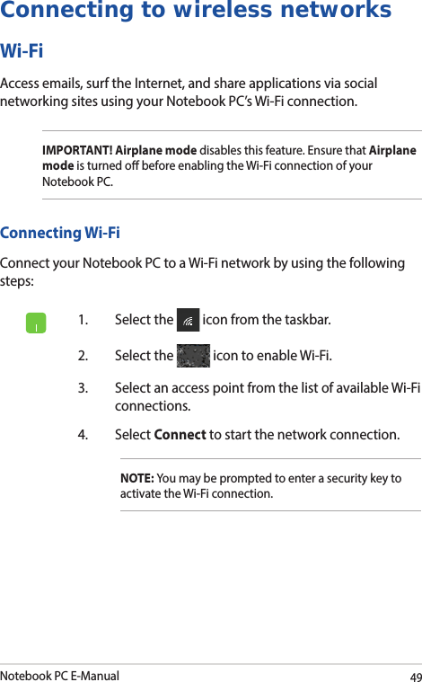 Notebook PC E-Manual49Connecting to wireless networksWi-FiAccess emails, surf the Internet, and share applications via social networking sites using your Notebook PC’s Wi-Fi connection. IMPORTANT! Airplane mode disables this feature. Ensure that Airplane mode is turned o before enabling the Wi-Fi connection of your Notebook PC.Connecting Wi-FiConnect your Notebook PC to a Wi-Fi network by using the following steps:1.  Select the   icon from the taskbar.2.  Select the   icon to enable Wi-Fi.3.  Select an access point from the list of available Wi-Fi connections.4. Select Connect to start the network connection. NOTE: You may be prompted to enter a security key to activate the Wi-Fi connection.