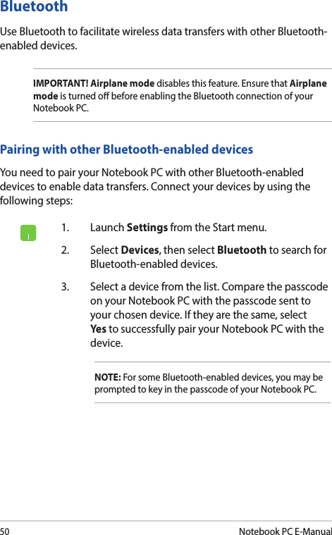 50Notebook PC E-Manual1. Launch Settings from the Start menu.2. Select Devices, then select Bluetooth to search for Bluetooth-enabled devices.3.  Select a device from the list. Compare the passcode on your Notebook PC with the passcode sent to your chosen device. If they are the same, select Yes to successfully pair your Notebook PC with the device.NOTE: For some Bluetooth-enabled devices, you may be prompted to key in the passcode of your Notebook PC.Bluetooth Use Bluetooth to facilitate wireless data transfers with other Bluetooth-enabled devices.IMPORTANT! Airplane mode disables this feature. Ensure that Airplane mode is turned o before enabling the Bluetooth connection of your Notebook PC.Pairing with other Bluetooth-enabled devicesYou need to pair your Notebook PC with other Bluetooth-enabled devices to enable data transfers. Connect your devices by using the following steps: