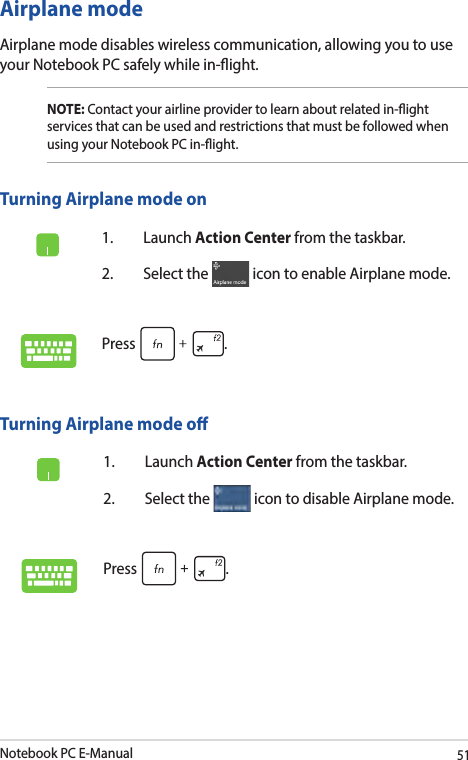 Notebook PC E-Manual51Airplane modeAirplane mode disables wireless communication, allowing you to use your Notebook PC safely while in-ight.Turning Airplane mode o1. Launch Action Center from the taskbar.2.  Select the   icon to disable Airplane mode.Press .Turning Airplane mode on1. Launch Action Center from the taskbar.2.  Select the   icon to enable Airplane mode.Press .NOTE: Contact your airline provider to learn about related in-ight services that can be used and restrictions that must be followed when using your Notebook PC in-ight.