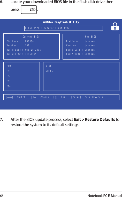 66Notebook PC E-Manual6.  Locate your downloaded BIOS le in the ash disk drive then press  . 7.  After the BIOS update process, select Exit &gt; Restore Defaults to restore the system to its default settings.FSOFS1FS2FS3FS40 EFI &lt;DIR&gt;[←→] : Switch    [↑↓] : Choose   [q] : Exit   [Enter] : Enter/Execute  Current BIOSPlatform :   E403SAVersion :    101Build Date : Oct 26 2015Build Time : 11:51:05 New BIOSFLASH TYPE : Generic Flash TypeASUSTek EasyFlash UtilityPlatform :   UnknownVersion :    UnknownBuild Date : UnknownBuild Time : Unknown 