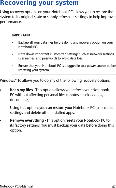 Notebook PC E-Manual67Recovering your systemUsing recovery options on your Notebook PC allows you to restore the system to its original state or simply refresh its settings to help improve performance.IMPORTANT!• Backup all your data les before doing any recovery option on your Notebook PC.•  Note down important customized settings such as network settings, user names, and passwords to avoid data loss.•  Ensure that your Notebook PC is plugged in to a power source before resetting your system.Windows® 10 allows you to do any of the following recovery options:• Keepmyles- This option allows you refresh your Notebook PC without aecting personal les (photos, music, videos, documents).  Using this option, you can restore your Notebook PC to its default settings and delete other installed apps.• Removeeverything- This option resets your Notebook PC to its factory settings. You must backup your data before doing this option.