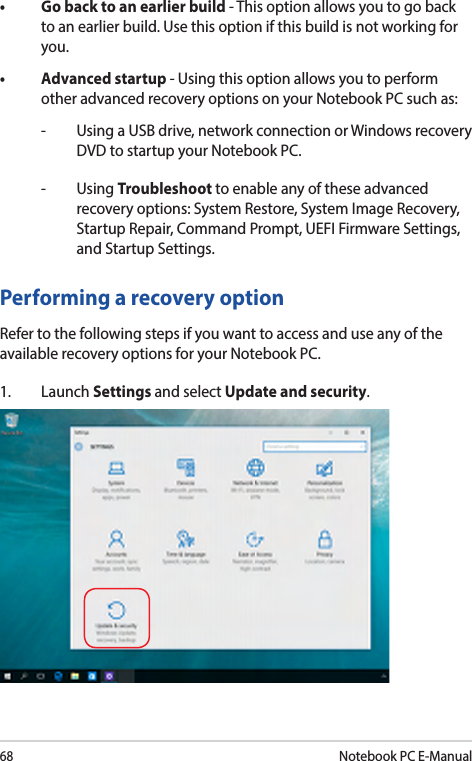 68Notebook PC E-Manual• Gobacktoanearlierbuild- This option allows you to go back to an earlier build. Use this option if this build is not working for you.• Advancedstartup- Using this option allows you to perform other advanced recovery options on your Notebook PC such as:-  Using a USB drive, network connection or Windows recovery DVD to startup your Notebook PC.- Using Troubleshoot to enable any of these advanced recovery options: System Restore, System Image Recovery, Startup Repair, Command Prompt, UEFI Firmware Settings, and Startup Settings.Performing a recovery optionRefer to the following steps if you want to access and use any of the available recovery options for your Notebook PC.1. Launch Settings and select Update and security.