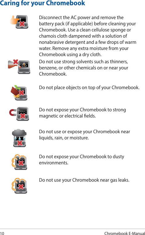 10Chromebook E-ManualCaring for your ChromebookDisconnect the AC power and remove the battery pack (if applicable) before cleaning your Chromebook. Use a clean cellulose sponge or chamois cloth dampened with a solution of nonabrasive detergent and a few drops of warm water. Remove any extra moisture from your Chromebook using a dry cloth.Do not use strong solvents such as thinners, benzene, or other chemicals on or near your Chromebook.Do not place objects on top of your Chromebook.Do not expose your Chromebook to strong magnetic or electrical elds.Do not use or expose your Chromebook near liquids, rain, or moisture.Do not expose your Chromebook to dusty environments.Do not use your Chromebook near gas leaks.