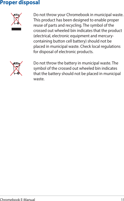Chromebook E-Manual11Proper disposalDo not throw your Chromebook in municipal waste. This product has been designed to enable proper reuse of parts and recycling. The symbol of the crossed out wheeled bin indicates that the product (electrical, electronic equipment and mercury-containing button cell battery) should not be placed in municipal waste. Check local regulations for disposal of electronic products.Do not throw the battery in municipal waste. The symbol of the crossed out wheeled bin indicates that the battery should not be placed in municipal waste.