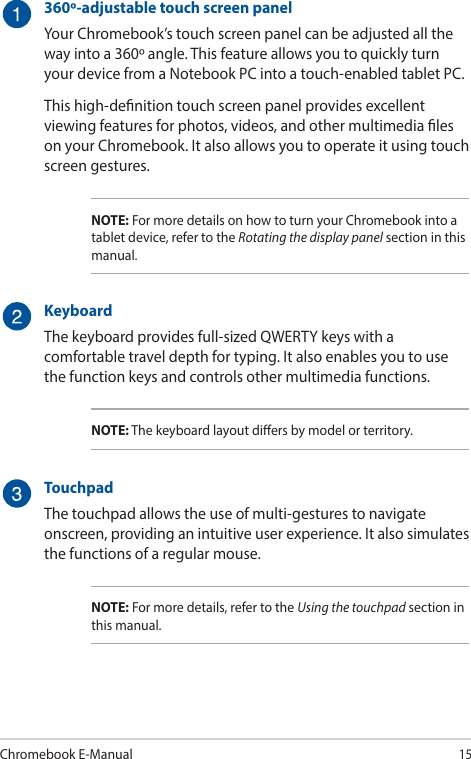 Chromebook E-Manual15360º-adjustable touch screen panelYour Chromebook’s touch screen panel can be adjusted all the way into a 360º angle. This feature allows you to quickly turn your device from a Notebook PC into a touch-enabled tablet PC.This high-denition touch screen panel provides excellent viewing features for photos, videos, and other multimedia les on your Chromebook. It also allows you to operate it using touch screen gestures.NOTE: For more details on how to turn your Chromebook into a tablet device, refer to the Rotating the display panel section in this manual.KeyboardThe keyboard provides full-sized QWERTY keys with a comfortable travel depth for typing. It also enables you to use the function keys and controls other multimedia functions.NOTE: The keyboard layout diers by model or territory.TouchpadThe touchpad allows the use of multi-gestures to navigate onscreen, providing an intuitive user experience. It also simulates the functions of a regular mouse.NOTE: For more details, refer to the Using the touchpad section in this manual.