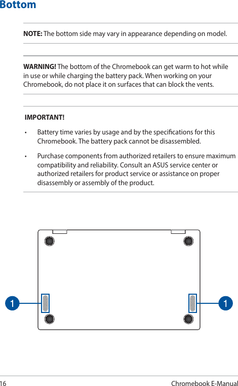 16Chromebook E-ManualBottomNOTE: The bottom side may vary in appearance depending on model.WARNING! The bottom of the Chromebook can get warm to hot while in use or while charging the battery pack. When working on your Chromebook, do not place it on surfaces that can block the vents.IMPORTANT!• BatterytimevariesbyusageandbythespecicationsforthisChromebook. The battery pack cannot be disassembled.• Purchasecomponentsfromauthorizedretailerstoensuremaximumcompatibility and reliability. Consult an ASUS service center or authorized retailers for product service or assistance on proper disassembly or assembly of the product.