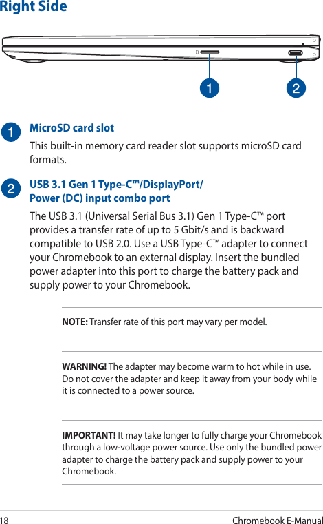 18Chromebook E-ManualRight SideMicroSD card slotThis built-in memory card reader slot supports microSD card formats.USB 3.1 Gen 1 Type-C™/DisplayPort/ Power (DC) input combo portThe USB 3.1 (Universal Serial Bus 3.1) Gen 1 Type-C™ port provides a transfer rate of up to 5 Gbit/s and is backward compatible to USB 2.0. Use a USB Type-C™ adapter to connect your Chromebook to an external display. Insert the bundled power adapter into this port to charge the battery pack and supply power to your Chromebook.NOTE: Transfer rate of this port may vary per model.WARNING! The adapter may become warm to hot while in use. Do not cover the adapter and keep it away from your body while it is connected to a power source.IMPORTANT! It may take longer to fully charge your Chromebook through a low-voltage power source. Use only the bundled power adapter to charge the battery pack and supply power to your Chromebook.