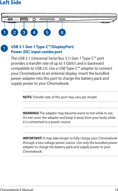 Chromebook E-Manual19Left SideUSB 3.1 Gen 1 Type-C™/DisplayPort/ Power (DC) input combo portThe USB 3.1 (Universal Serial Bus 3.1) Gen 1 Type-C™ port provides a transfer rate of up to 5 Gbit/s and is backward compatible to USB 2.0. Use a USB Type-C™ adapter to connect your Chromebook to an external display. Insert the bundled power adapter into this port to charge the battery pack and supply power to your Chromebook.NOTE: Transfer rate of this port may vary per model.WARNING! The adapter may become warm to hot while in use. Do not cover the adapter and keep it away from your body while it is connected to a power source.IMPORTANT! It may take longer to fully charge your Chromebook through a low-voltage power source. Use only the bundled power adapter to charge the battery pack and supply power to your Chromebook.