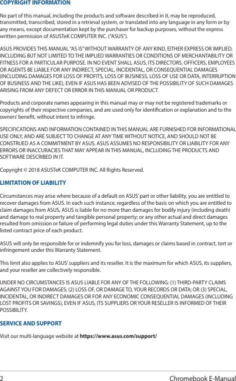 2Chromebook E-ManualCOPYRIGHT INFORMATIONNo part of this manual, including the products and software described in it, may be reproduced, transmitted, transcribed, stored in a retrieval system, or translated into any language in any form or by any means, except documentation kept by the purchaser for backup purposes, without the express written permission of ASUSTeK COMPUTER INC. (“ASUS”).ASUS PROVIDES THIS MANUAL “AS IS” WITHOUT WARRANTY OF ANY KIND, EITHER EXPRESS OR IMPLIED, INCLUDING BUT NOT LIMITED TO THE IMPLIED WARRANTIES OR CONDITIONS OF MERCHANTABILITY OR FITNESS FOR A PARTICULAR PURPOSE. IN NO EVENT SHALL ASUS, ITS DIRECTORS, OFFICERS, EMPLOYEES OR AGENTS BE LIABLE FOR ANY INDIRECT, SPECIAL, INCIDENTAL, OR CONSEQUENTIAL DAMAGES (INCLUDING DAMAGES FOR LOSS OF PROFITS, LOSS OF BUSINESS, LOSS OF USE OR DATA, INTERRUPTION OF BUSINESS AND THE LIKE), EVEN IF ASUS HAS BEEN ADVISED OF THE POSSIBILITY OF SUCH DAMAGES ARISING FROM ANY DEFECT OR ERROR IN THIS MANUAL OR PRODUCT.Products and corporate names appearing in this manual may or may not be registered trademarks or copyrights of their respective companies, and are used only for identication or explanation and to the owners’ benet, without intent to infringe.SPECIFICATIONS AND INFORMATION CONTAINED IN THIS MANUAL ARE FURNISHED FOR INFORMATIONAL USE ONLY, AND ARE SUBJECT TO CHANGE AT ANY TIME WITHOUT NOTICE, AND SHOULD NOT BE CONSTRUED AS A COMMITMENT BY ASUS. ASUS ASSUMES NO RESPONSIBILITY OR LIABILITY FOR ANY ERRORS OR INACCURACIES THAT MAY APPEAR IN THIS MANUAL, INCLUDING THE PRODUCTS AND SOFTWARE DESCRIBED IN IT.Copyright © 2018 ASUSTeK COMPUTER INC. All Rights Reserved.LIMITATION OF LIABILITYCircumstances may arise where because of a default on ASUS’ part or other liability, you are entitled to recover damages from ASUS. In each such instance, regardless of the basis on which you are entitled to claim damages from ASUS, ASUS is liable for no more than damages for bodily injury (including death) and damage to real property and tangible personal property; or any other actual and direct damages resulted from omission or failure of performing legal duties under this Warranty Statement, up to the listed contract price of each product.ASUS will only be responsible for or indemnify you for loss, damages or claims based in contract, tort or infringement under this Warranty Statement.This limit also applies to ASUS’ suppliers and its reseller. It is the maximum for which ASUS, its suppliers, and your reseller are collectively responsible.UNDER NO CIRCUMSTANCES IS ASUS LIABLE FOR ANY OF THE FOLLOWING: (1) THIRD-PARTY CLAIMS AGAINST YOU FOR DAMAGES; (2) LOSS OF, OR DAMAGE TO, YOUR RECORDS OR DATA; OR (3) SPECIAL, INCIDENTAL, OR INDIRECT DAMAGES OR FOR ANY ECONOMIC CONSEQUENTIAL DAMAGES (INCLUDING LOST PROFITS OR SAVINGS), EVEN IF ASUS, ITS SUPPLIERS OR YOUR RESELLER IS INFORMED OF THEIR POSSIBILITY.SERVICE AND SUPPORTVisit our multi-language website at https://www.asus.com/support/