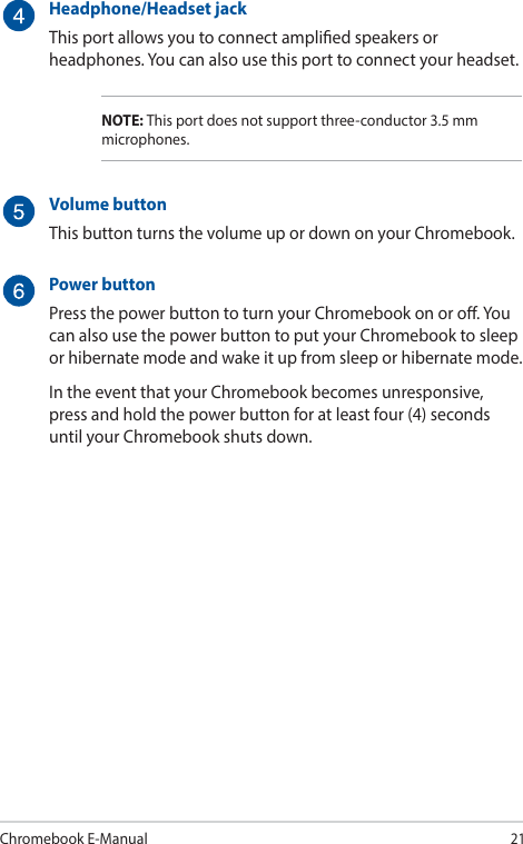 Chromebook E-Manual21Headphone/Headset jackThis port allows you to connect amplied speakers or headphones. You can also use this port to connect your headset.NOTE: This port does not support three-conductor 3.5 mm microphones.Volume buttonThis button turns the volume up or down on your Chromebook.Power buttonPress the power button to turn your Chromebook on or o. You can also use the power button to put your Chromebook to sleep or hibernate mode and wake it up from sleep or hibernate mode.In the event that your Chromebook becomes unresponsive, press and hold the power button for at least four (4) seconds until your Chromebook shuts down.