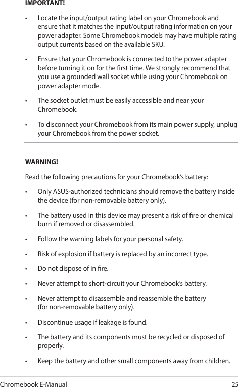 Chromebook E-Manual25IMPORTANT!• Locatetheinput/outputratinglabelonyourChromebookandensure that it matches the input/output rating information on your power adapter. Some Chromebook models may have multiple rating output currents based on the available SKU.• EnsurethatyourChromebookisconnectedtothepoweradapterbefore turning it on for the rst time. We strongly recommend that you use a grounded wall socket while using your Chromebook on power adapter mode.• ThesocketoutletmustbeeasilyaccessibleandnearyourChromebook.• TodisconnectyourChromebookfromitsmainpowersupply,unplugyour Chromebook from the power socket.WARNING!Read the following precautions for your Chromebook’s battery:• OnlyASUS-authorizedtechniciansshouldremovethebatteryinsidethe device (for non-removable battery only).• Thebatteryusedinthisdevicemaypresentariskofreorchemicalburn if removed or disassembled.• Followthewarninglabelsforyourpersonalsafety.• Riskofexplosionifbatteryisreplacedbyanincorrecttype.• Donotdisposeofinre.• Neverattempttoshort-circuityourChromebook’sbattery.• Neverattempttodisassembleandreassemblethebattery (for non-removable battery only).• Discontinueusageifleakageisfound.• Thebatteryanditscomponentsmustberecycledordisposedofproperly.• Keepthebatteryandothersmallcomponentsawayfromchildren.