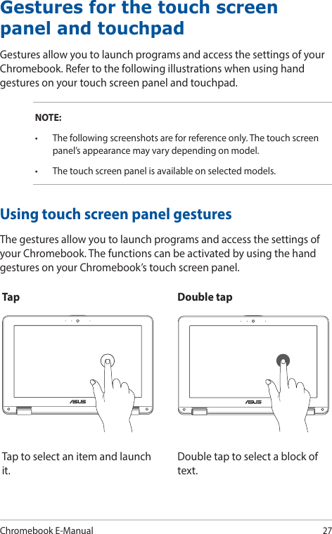 Chromebook E-Manual27Using touch screen panel gesturesThe gestures allow you to launch programs and access the settings of your Chromebook. The functions can be activated by using the hand gestures on your Chromebook’s touch screen panel.Gestures for the touch screen panel and touchpadGestures allow you to launch programs and access the settings of your Chromebook. Refer to the following illustrations when using hand gestures on your touch screen panel and touchpad.NOTE:• Thefollowingscreenshotsareforreferenceonly.Thetouchscreenpanel’s appearance may vary depending on model.• Thetouchscreenpanelisavailableonselectedmodels.Tap Double tapTap to select an item and launch it.Double tap to select a block of text.