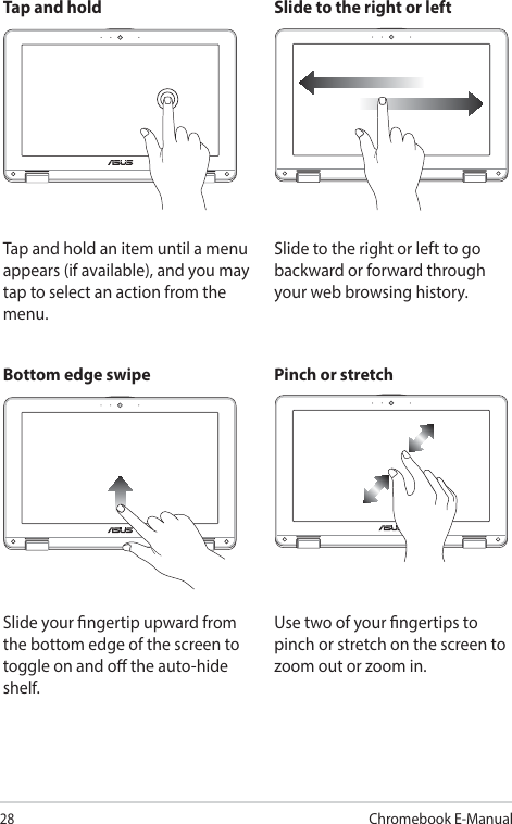 28Chromebook E-ManualTap and hold Slide to the right or leftTap and hold an item until a menu appears (if available), and you may tap to select an action from the menu.Slide to the right or left to go backward or forward through your web browsing history.Bottom edge swipe Pinch or stretchSlide your ngertip upward from the bottom edge of the screen to toggle on and o the auto-hide shelf.Use two of your ngertips to pinch or stretch on the screen to zoom out or zoom in.