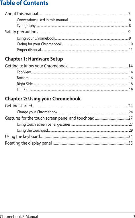 Chromebook E-Manual3Table of ContentsAbout this manual ..................................................................................................... 7Conventions used in this manual ............................................................................. 8Typography .......................................................................................................................8Safety precautions .....................................................................................................9Using your Chromebook ..............................................................................................9Caring for your Chromebook ..................................................................................... 10Proper disposal ................................................................................................................11Chapter 1: Hardware SetupGetting to know your Chromebook....................................................................14Top View ............................................................................................................................. 14Bottom ................................................................................................................................ 16Right Side .......................................................................................................................... 18Left Side ............................................................................................................................. 19Chapter 2: Using your ChromebookGetting started ...........................................................................................................24Charge your Chromebook ...........................................................................................24Gestures for the touch screen panel and touchpad .....................................27Using touch screen panel gestures ..........................................................................27Using the touchpad ....................................................................................................... 29Using the keyboard ................................................................................................... 34Rotating the display panel .....................................................................................35