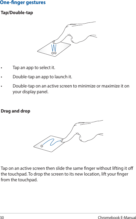 30Chromebook E-ManualOne-nger gesturesTap/Double-tap• Tapanapptoselectit.• Double-tapanapptolaunchit.• Double-taponanactivescreentominimizeormaximizeitonyour display panel.Drag and dropTap on an active screen then slide the same nger without lifting it o the touchpad. To drop the screen to its new location, lift your nger from the touchpad.