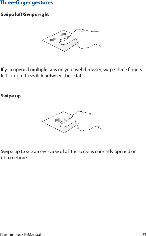 Chromebook E-Manual33Swipe left/Swipe rightIf you opened multiple tabs on your web browser, swipe three ngers left or right to switch between these tabs.Three-nger gesturesSwipe upSwipe up to see an overview of all the screens currently opened on Chromebook.