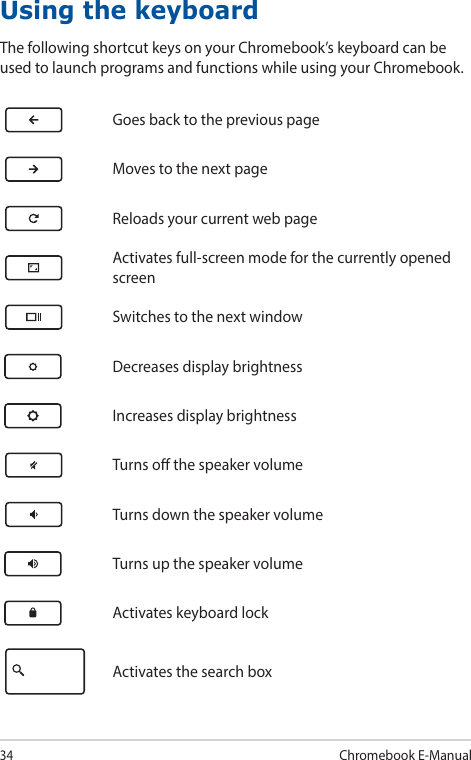 34Chromebook E-ManualUsing the keyboardThe following shortcut keys on your Chromebook’s keyboard can be used to launch programs and functions while using your Chromebook.Goes back to the previous pageMoves to the next pageReloads your current web pageActivates full-screen mode for the currently opened screenSwitches to the next windowDecreases display brightnessIncreases display brightnessTurns o the speaker volumeTurns down the speaker volumeTurns up the speaker volumeActivates keyboard lockActivates the search box