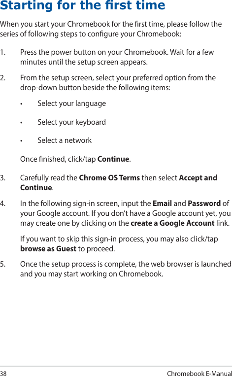 38Chromebook E-ManualStarting for the rst timeWhen you start your Chromebook for the rst time, please follow the series of following steps to congure your Chromebook:1.  Press the power button on your Chromebook. Wait for a few minutes until the setup screen appears.2.  From the setup screen, select your preferred option from the drop-down button beside the following items:• Selectyourlanguage• Selectyourkeyboard• SelectanetworkOnce nished, click/tap Continue.3.  Carefully read the Chrome OS Terms then select Accept and Continue.4.  In the following sign-in screen, input the Email and Password of your Google account. If you don’t have a Google account yet, you may create one by clicking on the create a Google Account link.  If you want to skip this sign-in process, you may also click/tap browse as Guest to proceed.5.  Once the setup process is complete, the web browser is launched and you may start working on Chromebook.