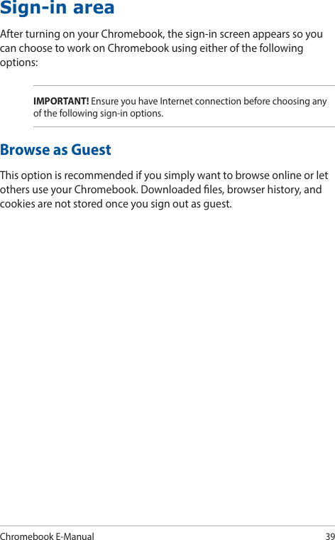 Chromebook E-Manual39Sign-in areaAfter turning on your Chromebook, the sign-in screen appears so you can choose to work on Chromebook using either of the following options:IMPORTANT! Ensure you have Internet connection before choosing any of the following sign-in options.Browse as GuestThis option is recommended if you simply want to browse online or let others use your Chromebook. Downloaded les, browser history, and cookies are not stored once you sign out as guest.