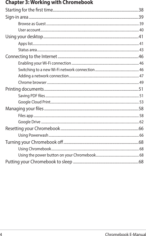 4Chromebook E-ManualChapter 3: Working with ChromebookStarting for the rst time .........................................................................................38Sign-in area ..................................................................................................................39Browse as Guest .............................................................................................................. 39User account .....................................................................................................................40Using your desktop ...................................................................................................41Apps list .............................................................................................................................. 41Status area .........................................................................................................................43Connecting to the Internet ....................................................................................46Enabling your Wi-Fi connection ................................................................................ 46Switching to a new Wi-Fi network connection .................................................... 46Adding a network connection ................................................................................... 47Chrome browser .............................................................................................................49Printing documents ..................................................................................................51Saving PDF les ............................................................................................................... 51Google Cloud Print ......................................................................................................... 53Managing your les ..................................................................................................58Files app ............................................................................................................................. 58Google Drive .................................................................................................................... 62Resetting your Chromebook .................................................................................66Using Powerwash ........................................................................................................... 66Turning your Chromebook o ..............................................................................68Using Chromebook ........................................................................................................68Using the power button on your Chromebook ................................................... 68Putting your Chromebook to sleep ....................................................................68