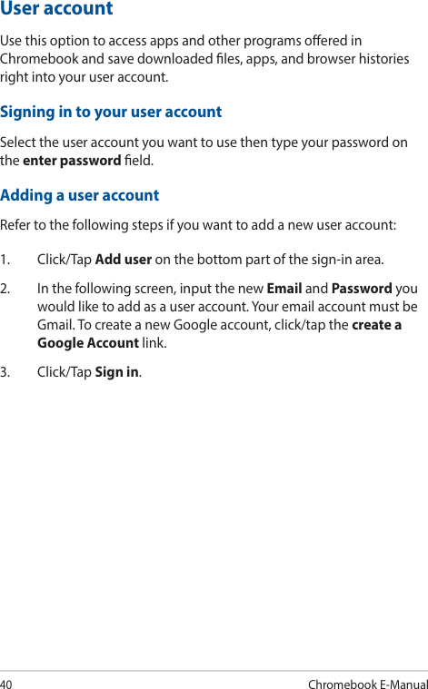 40Chromebook E-ManualUser accountUse this option to access apps and other programs oered in Chromebook and save downloaded les, apps, and browser histories right into your user account.Signing in to your user accountSelect the user account you want to use then type your password on the enter password eld.Adding a user accountRefer to the following steps if you want to add a new user account:1. Click/Tap Add user on the bottom part of the sign-in area.2.  In the following screen, input the new Email and Password you would like to add as a user account. Your email account must be Gmail. To create a new Google account, click/tap the create a Google Account link.3. Click/Tap Sign in.