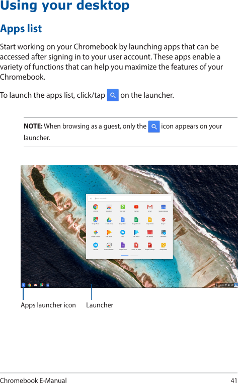 Chromebook E-Manual41Using your desktopApps listStart working on your Chromebook by launching apps that can be accessed after signing in to your user account. These apps enable a variety of functions that can help you maximize the features of your Chromebook.To launch the apps list, click/tap   on the launcher.NOTE: When browsing as a guest, only the   icon appears on your launcher.Apps launcher icon Launcher