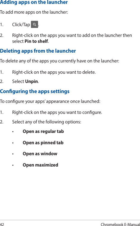 42Chromebook E-ManualAdding apps on the launcherTo add more apps on the launcher:1. Click/Tap .2.  Right-click on the apps you want to add on the launcher then select Pin to shelf.Deleting apps from the launcherTo delete any of the apps you currently have on the launcher:1.  Right-click on the apps you want to delete.2. Select Unpin.Conguring the apps settingsTo congure your apps’ appearance once launched:1.  Right-click on the apps you want to congure.2.  Select any of the following options:• Open as regular tab• Open as pinned tab• Open as window• Open maximized