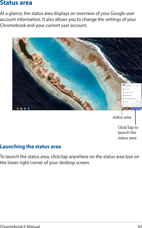 Chromebook E-Manual43Status areaAt a glance, the status area displays an overview of your Google user account information. It also allows you to change the settings of your Chromebook and your current user account.Launching the status areaTo launch the status area, click/tap anywhere on the status area box on the lower right corner of your desktop screen.Click/Tap to launch the status areastatus area