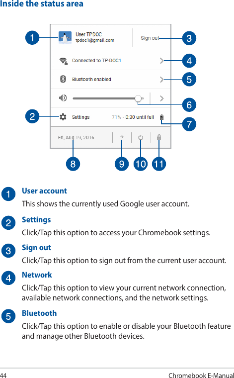 44Chromebook E-ManualInside the status areaUser accountThis shows the currently used Google user account.SettingsClick/Tap this option to access your Chromebook settings.Sign outClick/Tap this option to sign out from the current user account.NetworkClick/Tap this option to view your current network connection, available network connections, and the network settings.BluetoothClick/Tap this option to enable or disable your Bluetooth feature and manage other Bluetooth devices.