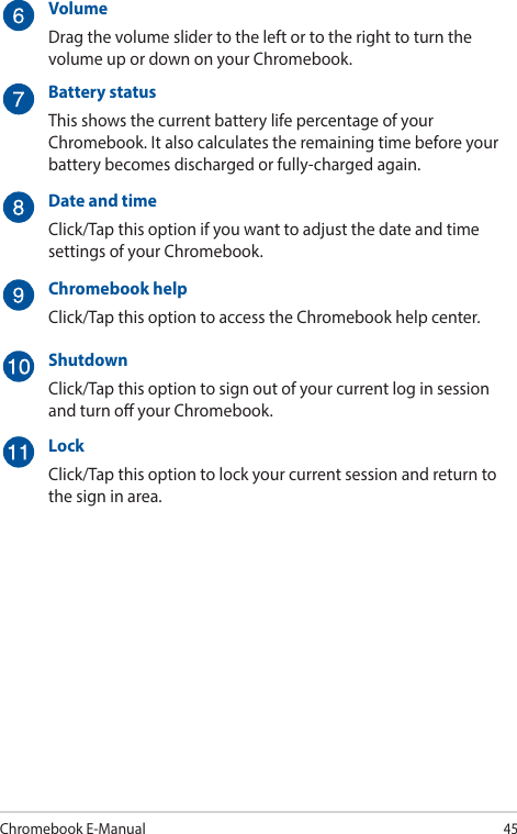 Chromebook E-Manual45VolumeDrag the volume slider to the left or to the right to turn the volume up or down on your Chromebook.Battery statusThis shows the current battery life percentage of your Chromebook. It also calculates the remaining time before your battery becomes discharged or fully-charged again.Date and timeClick/Tap this option if you want to adjust the date and time settings of your Chromebook.Chromebook helpClick/Tap this option to access the Chromebook help center.ShutdownClick/Tap this option to sign out of your current log in session and turn o your Chromebook.LockClick/Tap this option to lock your current session and return to the sign in area.