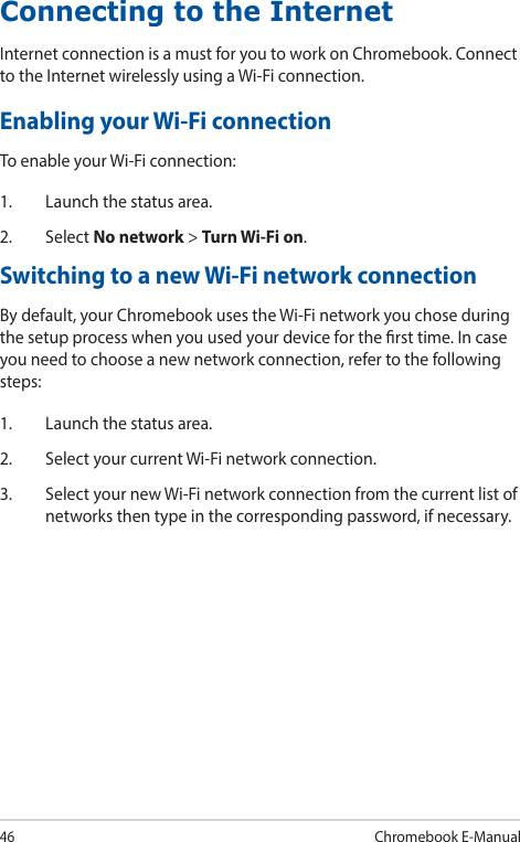 46Chromebook E-ManualConnecting to the InternetInternet connection is a must for you to work on Chromebook. Connect to the Internet wirelessly using a Wi-Fi connection.Enabling your Wi-Fi connectionTo enable your Wi-Fi connection:1.  Launch the status area.2. Select No network &gt; Turn Wi-Fi on.Switching to a new Wi-Fi network connectionBy default, your Chromebook uses the Wi-Fi network you chose during the setup process when you used your device for the rst time. In case you need to choose a new network connection, refer to the following steps:1.  Launch the status area.2.  Select your current Wi-Fi network connection.3.  Select your new Wi-Fi network connection from the current list of networks then type in the corresponding password, if necessary.