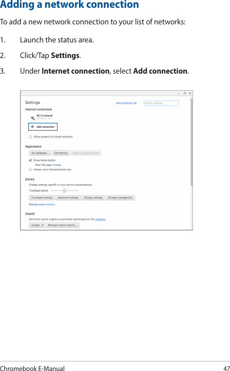 Chromebook E-Manual47Adding a network connectionTo add a new network connection to your list of networks:1.  Launch the status area.2. Click/Tap Settings.3. Under Internet connection, select Add connection.