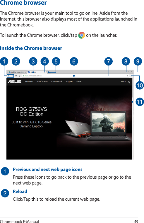 Chromebook E-Manual49Chrome browserThe Chrome browser is your main tool to go online. Aside from the Internet, this browser also displays most of the applications launched in the Chromebook.To launch the Chrome browser, click/tap   on the launcher.Inside the Chrome browserPrevious and next web page iconsPress these icons to go back to the previous page or go to the next web page.ReloadClick/Tap this to reload the current web page.