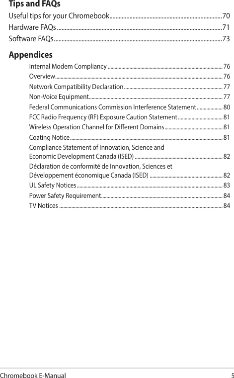 Chromebook E-Manual5Tips and FAQsUseful tips for your Chromebook .........................................................................70Hardware FAQs ...........................................................................................................71Software FAQs ............................................................................................................. 73AppendicesInternal Modem Compliancy ..................................................................................... 76Overview ............................................................................................................................ 76Network Compatibility Declaration ......................................................................... 77Non-Voice Equipment ...................................................................................................77Federal Communications Commission Interference Statement ................... 80FCC Radio Frequency (RF) Exposure Caution Statement ................................. 81Wireless Operation Channel for Dierent Domains ...........................................81Coating Notice .................................................................................................................81Compliance Statement of Innovation, Science and  Economic Development Canada (ISED) .................................................................82Déclaration de conformité de Innovation, Sciences et  Développement économique Canada (ISED) ......................................................82UL Safety Notices ............................................................................................................ 83Power Safety Requirement .......................................................................................... 84TV Notices ......................................................................................................................... 84